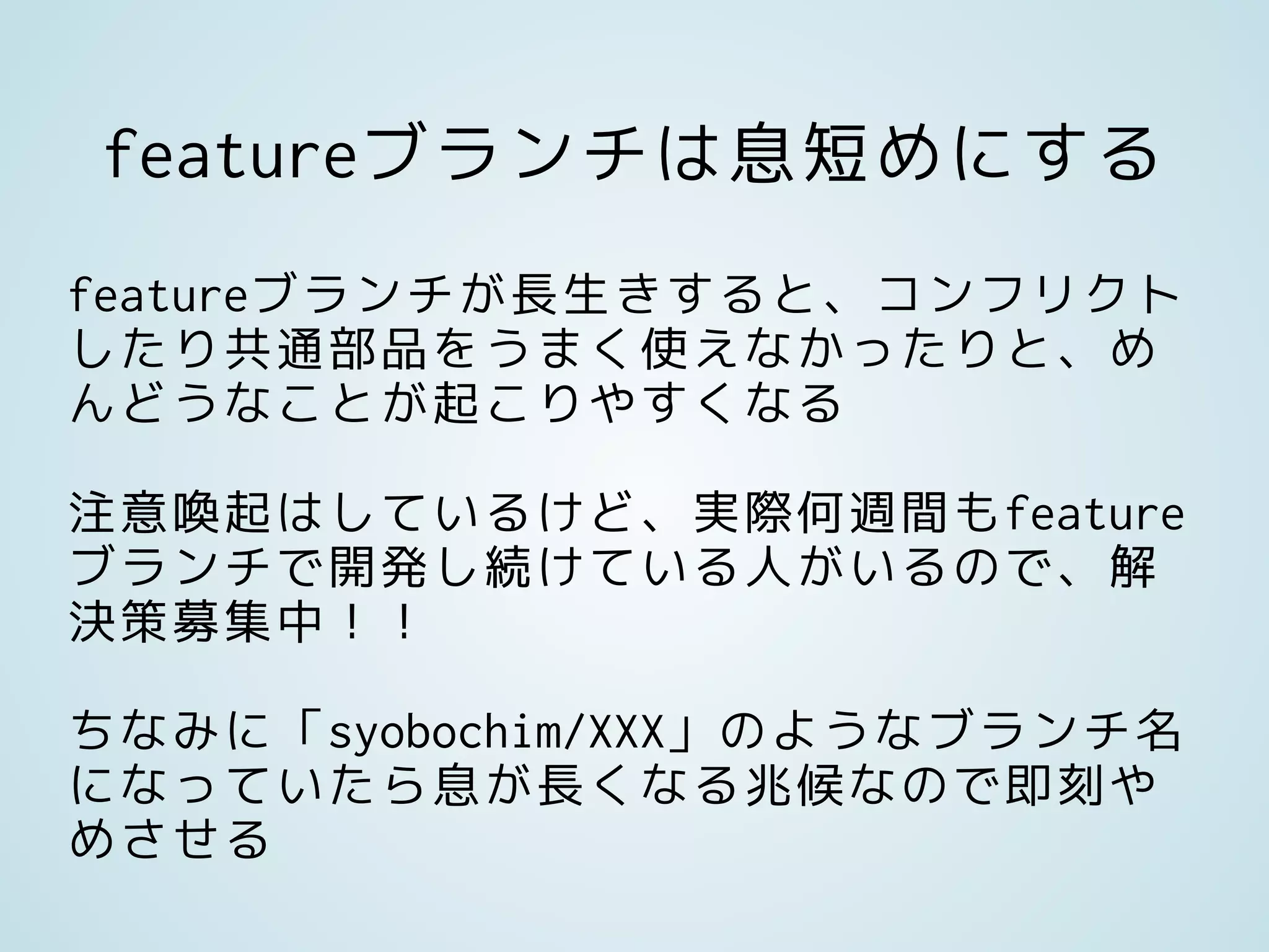 featureブランチは息短めにする
featureブランチが長生きすると、コンフリクト
したり共通部品をうまく使えなかったりと、め
んどうなことが起こりやすくなる
注意喚起はしているけど、実際何週間もfeature
ブランチで開発し続けている人がいるので、解
決策募集中！！
ちなみに「syobochim/XXX」のようなブランチ名
になっていたら息が長くなる兆候なので即刻や
めさせる
 