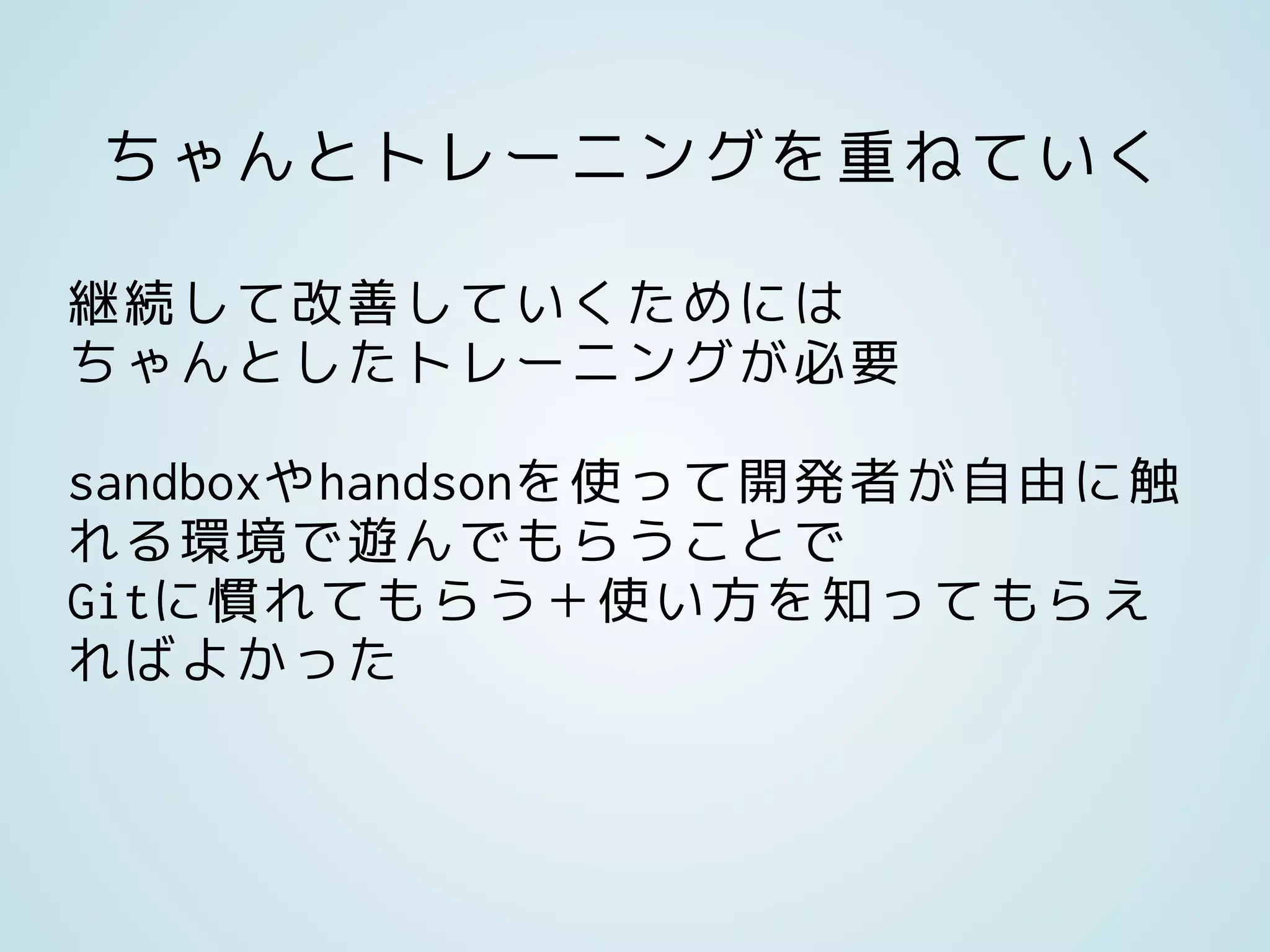 ちゃんとトレーニングを重ねていく
継続して改善していくためには
ちゃんとしたトレーニングが必要
sandboxやhandsonを使って開発者が自由に触
れる環境で遊んでもらうことで
Gitに慣れてもらう＋使い方を知ってもらえ
ればよかった
 