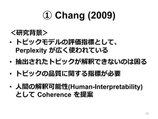 ① Chang (2009)
＜研究背景＞
•  トピックモデルの評価指標として、
Perplexity  が広く使われている
•  抽出されたトピックが解釈できないのは困る
•  トピックの品質に関する指標が必要
•  ⼈人間の解釈可能性(Human-Interpretability)
として  Coherence  を提案
10
 