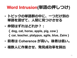Word Intrusion(単語の押しつけ)
•  トピックの単語群の中に、⼀一つだけ別の
単語を混ぜて、⼈人間に⾒見見つけさせる
•  仲間はずれはどれか？：
{  dog, cat, horse, apple, pig, cow }
{  car, teacher, platypus, agile, blue, Zaire }
•  前者は Coherence が⾼高い。後者は低い。
•  複数⼈人に作業させ、発⾒見見成功率率率を算出
11
 