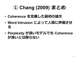 ① Chang (2009)  まとめ
•  Coherence  を定義した最初の論論⽂文
•  Word Intrusion  によって⼈人間に評価させ
る
•  Perplexity が良良いモデルでも  Coherence  
が良良いとは限らない
14
 