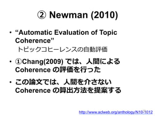 ② Newman (2010)
•  “Automatic Evaluation of Topic
Coherence”
トピックコヒーレンスの⾃自動評価
•  ①Chang(2009) では、⼈人間による
Coherence の評価を⾏行行った
•  この論論⽂文では、⼈人間を介さない
Coherence の算出⽅方法を提案する
http://www.aclweb.org/anthology/N10-101216
 