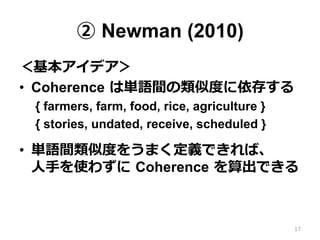 ② Newman (2010)
＜基本アイデア＞
•  Coherence  は単語間の類似度度に依存する
{ farmers, farm, food, rice, agriculture }
{ stories, undated, receive, scheduled }
•  単語間類似度度をうまく定義できれば、 　
⼈人⼿手を使わずに  Coherence  を算出できる
17
 