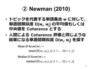 ② Newman (2010)
•  トピックを代表する単語集合 w に対して、
単語間類似度度  D(wi, wj) の平均値もしくは
中央値を  Coherence とする
•  ⼈人間による  Coherence  評価と同じような
結果になる単語間類似度度  D(wi, wj) を探す
18
 
