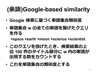 (余談)Google-based similarity
•  Google  検索索に基づく単語集合類似度度
•  単語集合 w の全ての単語を繋げたクエリ
を作る
+space +earth +moon +science +scientist
•  このクエリを投げたとき、検索索結果の上
位 100 件のタイトル部分に w 内の単語が
出現する数をカウントする
•  これを単語集合の類似度度とする
23
 