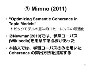 ③ Mimno (2011)
•  “Optimizing Semantic Coherence in
Topic Models”
トピックモデルの意味的コヒーレンスの最適化
•  ②Newman(2010)では、参照コーパス
(Wikipedia)を⽤用意する必要があった
•  本論論⽂文では、学習コーパスのみを⽤用いた
Coherence の算出⽅方法を提案する
26
 