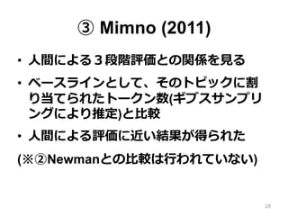 ③ Mimno (2011)
•  ⼈人間による３段階評価との関係を⾒見見る
•  ベースラインとして、そのトピックに割
り当てられたトークン数(ギブスサンプリ
ングにより推定)と⽐比較
•  ⼈人間による評価に近い結果が得られた
(※②Newmanとの⽐比較は⾏行行われていない)
28
 