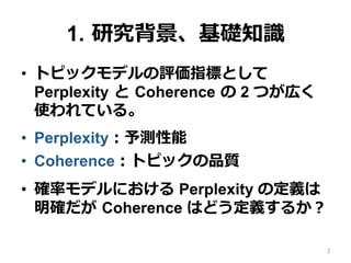 1.  研究背景、基礎知識識
•  トピックモデルの評価指標として
Perplexity  と  Coherence  の 2 つが広く
使われている。
•  Perplexity：予測性能
•  Coherence：トピックの品質
•  確率率率モデルにおける Perplexity の定義は
明確だが  Coherence はどう定義するか？
3
 