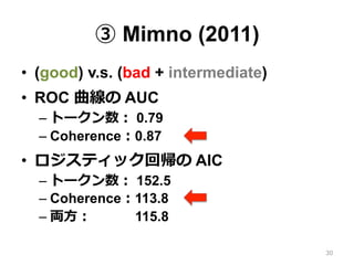 ③ Mimno (2011)
•  (good) v.s. (bad + intermediate)
•  ROC 曲線の AUC
– トークン数： 0.79
– Coherence：0.87
•  ロジスティック回帰の AIC
– トークン数： 152.5
– Coherence：113.8
– 両⽅方： 115.8
30
 