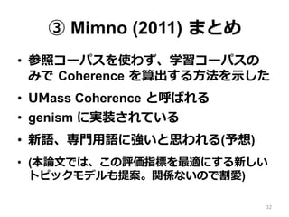 ③ Mimno (2011)  まとめ
•  参照コーパスを使わず、学習コーパスの
みで  Coherence  を算出する⽅方法を⽰示した
•  UMass Coherence  と呼ばれる
•  genism に実装されている
•  新語、専⾨門⽤用語に強いと思われる(予想)
•  (本論論⽂文では、この評価指標を最適にする新しい
トピックモデルも提案。関係ないので割愛)
32
 