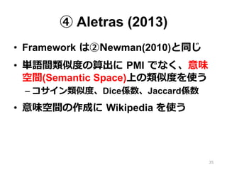 ④ Aletras (2013)
•  Framework  は②Newman(2010)と同じ
•  単語間類似度度の算出に  PMI  でなく、意味
空間(Semantic Space)上の類似度度を使う
– コサイン類似度度、Dice係数、Jaccard係数
•  意味空間の作成に  Wikipedia を使う
35
 