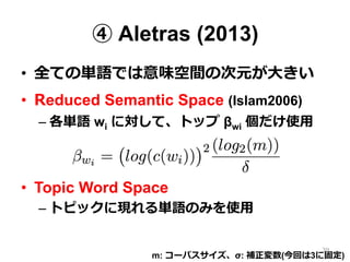 ④ Aletras (2013)
•  全ての単語では意味空間の次元が⼤大きい
•  Reduced Semantic Space (Islam2006)
– 各単語 wi に対して、トップ βwi 個だけ使⽤用
•  Topic Word Space
– トピックに現れる単語のみを使⽤用
m: コーパスサイズ、σ: 補正変数(今回は3に固定)
39
 