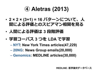 ④ Aletras (2013)
•  2 × 2 × (3+1) = 16 パターンについて、⼈人
間による評価とのスピアマン相関を⾒見見る
•  ⼈人間による評価は  3 段階評価
•  学習コーパス 3 つを  LDA で学習
– NYT: New York Times articles(47,229)
– 20NG: News Group emails(20,000)
– Genomics: MEDLINE articles(30,000)
MEDLINE:  医学論論⽂文データベース
42
 