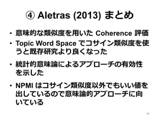 ④ Aletras (2013)  まとめ
•  意味的な類似度度を⽤用いた  Coherence  評価
•  Topic Word Space でコサイン類似度度を使
うと既存研究より良良くなった
•  統計的意味論論によるアプローチの有効性
を⽰示した
•  NPMI はコサイン類似度度以外でもいい値を
出しているので意味論論的アプローチに向
いている
46
 