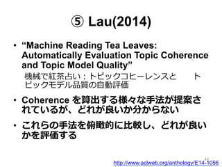 ⑤ Lau(2014)
•  “Machine Reading Tea Leaves:
Automatically Evaluation Topic Coherence
and Topic Model Quality”
機械で紅茶茶占い：トピックコヒーレンスと 　 　ト
ピックモデル品質の⾃自動評価
•  Coherence を算出する様々な⼿手法が提案さ
れているが、どれが良良いか分からない
•  これらの⼿手法を俯瞰的に⽐比較し、どれが良良い
かを評価する
http://www.aclweb.org/anthology/E14-1056
48
 
