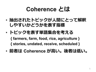 Coherence とは
•  抽出されたトピックが⼈人間にとって解釈
しやすいかどうかを表す指標
•  トピックを表す単語集合を考える
{ farmers, farm, food, rice, agriculture }
{ stories, undated, receive, scheduled }
•  前者は  Coherence が⾼高い。後者は低い。
5
 