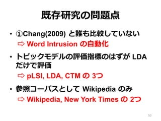 既存研究の問題点
•  ①Chang(2009)  と誰も⽐比較していない
⇨ Word Intrusion  の⾃自動化
•  トピックモデルの評価指標のはずが LDA
だけで評価
⇨ pLSI, LDA, CTM の  3つ
•  参照コーパスとして  Wikipedia  のみ
⇨ Wikipedia, New York Times の  2つ
50
 