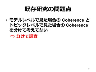 既存研究の問題点
•  モデルレベルで⾒見見た場合の  Coherence  と
トピックレベルで⾒見見た場合の Coherence
を分けて考えてない
⇨  分けて調査
51
 