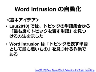 Word Intrusion の⾃自動化
＜基本アイデア＞
•  Lau(2010) では、トピックの単語集合から
「最も良良くトピックを表す単語」を⾒見見つ
ける⽅方法を⽰示した
•  Word Intrusion は「トピックを表す単語
として最も悪いもの」を⾒見見つける作業で
ある
Lau(2010) Best Topic Word Selection for Topic Labelling
55
 