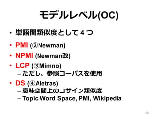 モデルレベル(OC)
•  単語間類似度度として 4 つ
•  PMI (②Newman)
•  NPMI (Newman改)
•  LCP (③Mimno)
– ただし、参照コーパスを使⽤用
•  DS (④Aletras)
– 意味空間上のコサイン類似度度
– Topic Word Space, PMI, Wikipedia
58
 