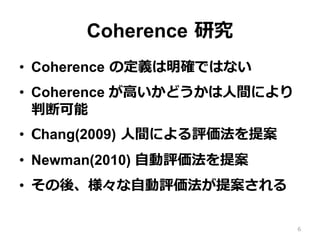 Coherence  研究
•  Coherence  の定義は明確ではない
•  Coherence が⾼高いかどうかは⼈人間により
判断可能
•  Chang(2009)  ⼈人間による評価法を提案
•  Newman(2010) ⾃自動評価法を提案
•  その後、様々な⾃自動評価法が提案される
6
 
