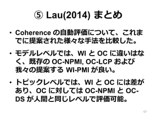⑤ Lau(2014)  まとめ
•  Coherence の⾃自動評価について、これま
でに提案された様々な⼿手法を⽐比較した。
•  モデルレベルでは、WI  と OC に違いはな
く、既存の OC-NPMI, OC-LCP および
我々の提案する  WI-PMI が良良い。
•  トピックレベルでは、WI  と OC には差が
あり、OC に対しては OC-NPMI と OC-
DS が⼈人間と同じレベルで評価可能。
67
 