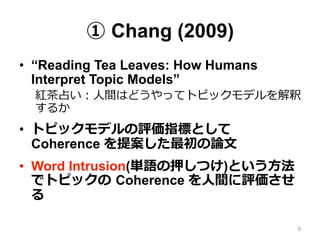 ① Chang (2009)
•  “Reading Tea Leaves: How Humans
Interpret Topic Models”
紅茶茶占い：⼈人間はどうやってトピックモデルを解釈
するか
•  トピックモデルの評価指標として  
Coherence を提案した最初の論論⽂文
•  Word Intrusion(単語の押しつけ)という⽅方法
でトピックの  Coherence を⼈人間に評価させ
る
9
 