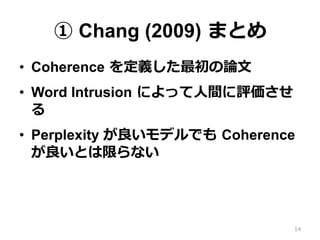 ① Chang (2009)  まとめ
•  Coherence  を定義した最初の論論⽂文
•  Word Intrusion  によって⼈人間に評価させ
る
•  Perplexity が良良いモデルでも  Coherence  
が良良い...