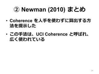 ② Newman (2010)  まとめ
•  Coherence  を⼈人⼿手を使わずに算出する⽅方
法を提⽰示した
•  この⼿手法は、UCI Coherence  と呼ばれ、
広く使われている
24
 