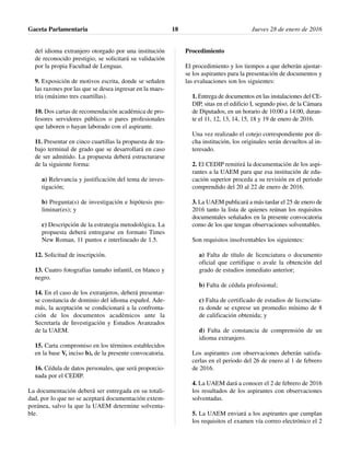 del idioma extranjero otorgado por una institución
de reconocido prestigio, se solicitará su validación
por la propia Facultad de Lenguas.
9. Exposición de motivos escrita, donde se señalen
las razones por las que se desea ingresar en la maes-
tría (máximo tres cuartillas).
10. Dos cartas de recomendación académica de pro-
fesores servidores públicos o pares profesionales
que laboren o hayan laborado con el aspirante.
11. Presentar en cinco cuartillas la propuesta de tra-
bajo terminal de grado que se desarrollará en caso
de ser admitido. La propuesta deberá estructurarse
de la siguiente forma:
a) Relevancia y justificación del tema de inves-
tigación;
b) Pregunta(s) de investigación e hipótesis pre-
liminar(es); y
c) Descripción de la estrategia metodológica. La
propuesta deberá entregarse en formato Times
New Roman, 11 puntos e interlineado de 1.5.
12. Solicitud de inscripción.
13. Cuatro fotografías tamaño infantil, en blanco y
negro.
14. En el caso de los extranjeros, deberá presentar-
se constancia de dominio del idioma español. Ade-
más, la aceptación se condicionará a la confronta-
ción de los documentos académicos ante la
Secretaría de Investigación y Estudios Avanzados
de la UAEM.
15. Carta compromiso en los términos establecidos
en la base V, inciso b), de la presente convocatoria.
16. Cédula de datos personales, que será proporcio-
nada por el CEDIP.
La documentación deberá ser entregada en su totali-
dad, por lo que no se aceptará documentación extem-
poránea, salvo la que la UAEM determine solventa-
ble.
Procedimiento
El procedimiento y los tiempos a que deberán ajustar-
se los aspirantes para la presentación de documentos y
las evaluaciones son los siguientes:
1. Entrega de documentos en las instalaciones del CE-
DIP, sitas en el edificio I, segundo piso, de la Cámara
de Diputados, en un horario de 10:00 a 14:00, duran-
te el 11, 12, 13, 14, 15, 18 y 19 de enero de 2016.
Una vez realizado el cotejo correspondiente por di-
cha institución, los originales serán devueltos al in-
teresado.
2. El CEDIP remitirá la documentación de los aspi-
rantes a la UAEM para que esa institución de edu-
cación superior proceda a su revisión en el periodo
comprendido del 20 al 22 de enero de 2016.
3. La UAEM publicará a más tardar el 25 de enero de
2016 tanto la lista de quienes reúnan los requisitos
documentales señalados en la presente convocatoria
como de los que tengan observaciones solventables.
Son requisitos insolventables los siguientes:
a) Falta de título de licenciatura o documento
oficial que certifique o avale la obtención del
grado de estudios inmediato anterior;
b) Falta de cédula profesional;
c) Falta de certificado de estudios de licenciatu-
ra donde se exprese un promedio mínimo de 8
de calificación obtenida; y
d) Falta de constancia de comprensión de un
idioma extranjero.
Los aspirantes con observaciones deberán satisfa-
cerlas en el periodo del 26 de enero al 1 de febrero
de 2016.
4. La UAEM dará a conocer el 2 de febrero de 2016
los resultados de los aspirantes con observaciones
solventadas.
5. La UAEM enviará a los aspirantes que cumplan
los requisitos el examen vía correo electrónico el 2
Gaceta Parlamentaria Jueves 28 de enero de 201618
 