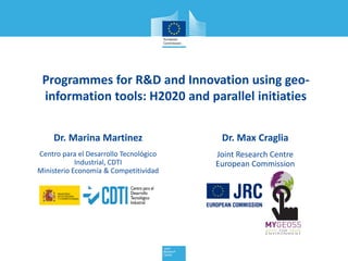 Programmes for R&D and Innovation using geo-
information tools: H2020 and parallel initiaties
Dr. Max Craglia
Joint Research Centre
European Commission
Dr. Marina Martinez
Centro para el Desarrollo Tecnológico
Industrial, CDTI
Ministerio Economía & Competitividad
 
