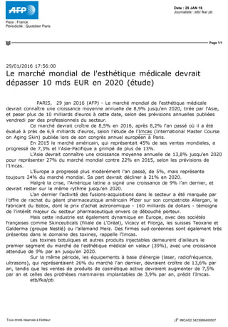 Date : 29 JAN 16
Pays : France
Périodicité : Quotidien Paris
Journaliste : etb/ fka/ pb
Page 1/1
IMCAS2 3423086400507Tous droits réservés à l'éditeur
29/01/2016 17:56:00
Le marché mondial de l'esthétique médicale devrait
dépasser 10 mds EUR en 2020 (étude)
PARIS, 29 jan 2016 (AFP) - Le marché mondial de l'esthétique médicale
devrait connaître une croissance moyenne annuelle de 8,9% jusqu'en 2020, tirée par l'Asie,
et peser plus de 10 milliards d'euros à cette date, selon des prévisions annuelles publiées
vendredi par des professionnels du secteur.
Ce marché devrait croître de 8,5% en 2016, après 8,2% l'an passé où il a été
évalué à près de 6,9 milliards d'euros, selon l'étude de l'Imcas (International Master Course
on Aging Skin) publiée lors de son congrès annuel européen à Paris.
En 2015 le marché américain, qui représentait 45% de ses ventes mondiales, a
progressé de 7,3% et l'Asie-Pacifique a grimpé de plus de 13%.
L'Asie devrait connaître une croissance moyenne annuelle de 13,8% jusqu'en 2020
pour représenter 27% du marché mondial contre 22% en 2015, selon les prévisions de
l'Imcas.
L'Europe a progressé plus modérément l'an passé, de 5%, mais représente
toujours 24% du marché mondial. Sa part devrait décliner à 21% en 2020.
Malgré la crise, l'Amérique latine a signé une croissance de 9% l'an dernier, et
devrait rester sur le même rythme jusqu'en 2020.
L'an dernier l'activité des fusions-acquisitions dans le secteur a été marquée par
l'offre de rachat du géant pharmaceutique américain Pfizer sur son compatriote Allergan, le
fabricant du Botox, dont le prix d'achat astronomique - 160 milliards de dollars - témoigne
de l'intérêt majeur du secteur pharmaceutique envers ce débouché porteur.
Mais cette industrie est également dynamique en Europe, avec des sociétés
françaises comme Skinceuticals (filiale de L'Oréal), Vicacy et Filorga, les suisses Teoxane et
Galderma (groupe Nestlé) ou l'allemand Merz. Des firmes sud-coréennes sont également très
présentes dans le domaine des toxines, rappelle l'Imcas.
Les toxines botuliques et autres produits injectables demeurent d'ailleurs le
premier segment du marché de l'esthétique médical en valeur (39%), avec une croissance
attendue de 9% par an jusqu'en 2020.
Sur la même période, les équipements à base d'énergie (laser, radiofréquence,
ultrasons), qui représentaient 26% du marché l'an dernier, devraient croître de 13,6% par
an, tandis que les ventes de produits de cosmétique active devraient augmenter de 7,5%
par an et celles des prothèses mammaires implantables de 3,9% par an, prédit l'Imcas.
etb/fka/pb
 