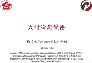 Dr. Chia-Yen Lee (李家岩 博士)
(2016/01/29)
1
Institute of Manufacturing Information and Systems (製造資訊與系統研究所)
Engineering Management Graduate Program (工程管理碩士在職專班)
Department of Computer Science and Information Engineering (資訊工程系)
National Cheng Kung University
大討論與覺悟
 