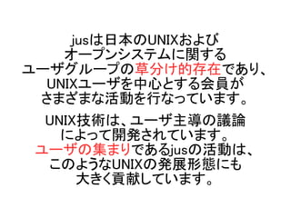 jusは日本のUNIXおよび
オープンシステムに関する
ユーザグループの草分け的存在であり、
UNIXユーザを中心とする会員が
さまざまな活動を行なっています。
UNIX技術は、ユーザ主導の議論
によって開発されています。
ユーザの集まりである...