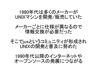 1980年代は多くのメーカーが
UNIXマシンを開発/販売していた
メーカーごとに仕様が異なるので
情報交換が必要だった
そこでjusというコミュニティが形成され
UNIXの開発と普及に努めた
1990年代以降のインターネットや
オープンソース...