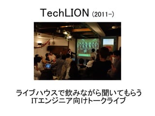 ライブハウスで飲みながら聞いてもらう
ITエンジニア向けトークライブ
TechLION (2011-)
 