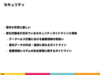 Copyright (C) DeNA Co.,Ltd. All Rights Reserved.
セキュリティ
⁃ 要件が非常に厳しい
⁃ 厚生労働省が定めているセキュリティガイドラインに準拠
⁃ データヘルス計画における健康情報の取扱い
⁃ 匿名データの作成・提供に係わるガイドライン
⁃ 医療情報システムの安全管理に関するガイドライン
11
 