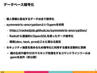 Copyright (C) DeNA Co.,Ltd. All Rights Reserved.
データベース暗号化
⁃ 個人情報に該当するデータは全て暗号化
⁃ symmetric-encryptionというgemを利用
⁃ http://rocketjob.github.io/symmetric-encryption/
⁃ Railsから透過的にOpenSSLを使ったデータ暗号化
⁃ 環境(dev, test, prod)ごとに異なる設定
⁃ セキュリティ強度を高めるため暗号化に利用する を定期的に更新
- の生成や やIVのマスキング処理をするコマンドラインツールは
gemを自作（非公開）
14
 
