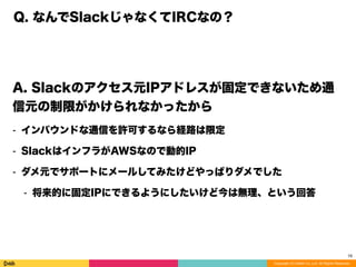 Copyright (C) DeNA Co.,Ltd. All Rights Reserved.
Q. なんでSlackじゃなくてIRCなの？
A. Slackのアクセス元IPアドレスが固定できないため通
信元の制限がかけられなかったから
⁃ インバウンドな通信を許可するなら経路は限定
⁃ SlackはインフラがAWSなので動的IP
⁃ ダメ元でサポートにメールしてみたけどやっぱりダメでした
⁃ 将来的に固定IPにできるようにしたいけど今は無理、という回答
18
 