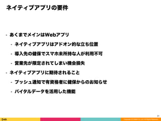 Copyright (C) DeNA Co.,Ltd. All Rights Reserved.
ネイティブアプリの要件
⁃ あくまでメインはWebアプリ
⁃ ネイティブアプリはアドオン的な立ち位置
⁃ 導入先の健保でスマホ未所持な人が利用不可
⁃ 営業先が限定されてしまい機会損失
⁃ ネイティブアプリに期待されること
⁃ プッシュ通知で有資格者に健保からのお知らせ
⁃ バイタルデータを活用した機能
21
 