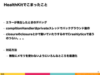 Copyright (C) DeNA Co.,Ltd. All Rights Reserved.
HealthKitでこまったこと
⁃ エラーが発生したときのデバッグ
⁃ compltionHandlerはprivateスレッドでバックグラウンド動作
⁃ closureのclosureとかで動いていたりするのでCrashlyticsで追う
のつらい。。。
⁃ 対応方法
⁃ 無駄にメモリを使わないようにいろんなところを最適化
29
 