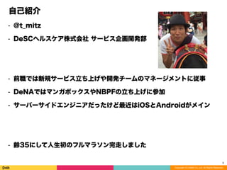 Copyright (C) DeNA Co.,Ltd. All Rights Reserved.
自己紹介
⁃ @t_mitz
⁃ DeSCヘルスケア株式会社 サービス企画開発部
⁃ 前職では新規サービス立ち上げや開発チームのマネージメントに従事
⁃ DeNAではマンガボックスやNBPFの立ち上げに参加
⁃ サーバーサイドエンジニアだったけど最近はiOSとAndroidがメイン
⁃ 齢35にして人生初のフルマラソン完走しました
3
 