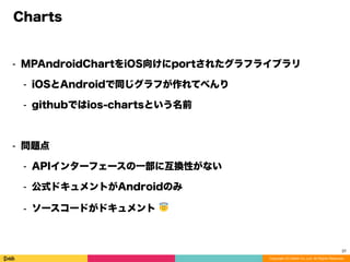 Copyright (C) DeNA Co.,Ltd. All Rights Reserved.
Charts
⁃ MPAndroidChartをiOS向けにportされたグラフライブラリ
⁃ iOSとAndroidで同じグラフが作れてべんり
⁃ githubではios-chartsという名前
⁃ 問題点
⁃ APIインターフェースの一部に互換性がない
⁃ 公式ドキュメントがAndroidのみ
⁃ ソースコードがドキュメント 😇
37
 
