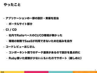 Copyright (C) DeNA Co.,Ltd. All Rights Reserved.
やったこと
⁃ アプリケーションの一部の設計・実装を担当
⁃ ポータルサイト部分
⁃ CI / CD
⁃ 社内でRailsベースのCI/CD環境が無かった
⁃ 環境の制限でSaaSが利用できないため仕組みを自作
⁃ コードレビューおじさん
⁃ コンポーネント間でのデータ連係があるので設計を重点的に
⁃ Ruby書いた経験が少ない人もいたのでサポート（厳しめに）
8
 