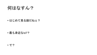 何はなすん？
• はじめて見る顔だねぇ？
• 最も身近なIoT？
• で？
 