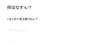 何はなすん？
• はじめて見る顔だねぇ？
• 最も身近なIoT？
• で？
 