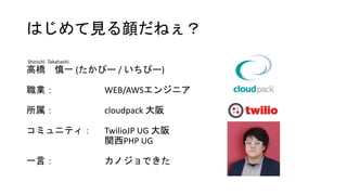 はじめて見る顔だねぇ？
Shinichi Takahashi
高橋 慎一 (たかぴー / いちぴー)
職業： WEB/AWSエンジニア
所属： cloudpack 大阪
コミュニティ： TwilioJP UG 大阪
関西PHP UG
一言： カノジョできた
 