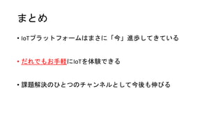 まとめ
• IoTプラットフォームはまさに「今」進歩してきている
• だれでもお手軽にIoTを体験できる
• 課題解決のひとつのチャンネルとして今後も伸びる
 