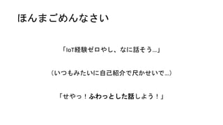 ほんまごめんなさい
「IoT経験ゼロやし、なに話そう…」
（いつもみたいに自己紹介で尺かせいで…）
「せやっ！ふわっとした話しよう！」
 