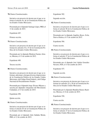 78. Puntos Constitucionales.
Iniciativa con proyecto de decreto por el que se re-
forma el artículo 4o. de la Constitución Política de
los Estados Unidos Mexicanos.
Presentada por el diputado Santiago López, PRD, el
13 de octubre de 2015.
Expediente 487.
Primera sección.
79. Puntos Constitucionales.
Iniciativa con proyecto de decreto por el que se re-
forman los artículos 52 y 53 de la Constitución Po-
lítica de los Estados Unidos Mexicanos.
Presentada por la diputada Modesta Fuentes Alon-
so, Morena, el 13 de octubre de 2015.
Expediente 489.
Tercera sección.
80. Puntos Constitucionales.
Iniciativa con proyecto de decreto por el que se re-
forman, adicionan y derogan diversas disposiciones
de la Constitución Política de los Estados Unidos
Mexicanos, del Código Penal Federal, y del Código
Nacional de Procedimientos Penales.
Presentada por el diputado Jorge Álvarez Máynez y
suscrita por diputados integrantes del Movimiento
Ciudadano, el 13 de octubre de 2015.
Expediente 498.
Quinta sección.
81. Puntos Constitucionales.
Iniciativa con proyecto de decreto por el que se re-
forma el artículo 65 de la Constitución Política de
los Estados Unidos Mexicanos.
Presentada por el diputado Julio Saldaña Morán,
PRD, el 13 de octubre de 2015.
Expediente 502.
Segunda sección.
82. Puntos Constitucionales.
Iniciativa con proyecto de decreto por el que se re-
forma el artículo 96 de la Constitución Política de
los Estados Unidos Mexicanos.
Presentada por la diputada Angélica Reyes Ávila,
Nueva Alianza, el 13 de octubre de 2015.
Expediente 504.
Cuarta sección.
83. Puntos Constitucionales.
Iniciativa con proyecto de decreto por el que se re-
forma el artículo 27 de la Constitución Política de
los Estados Unidos Mexicanos.
Presentada por el diputado José Adrián González
Navarro, PAN, el 13 de octubre de 2015.
Expediente 537.
Segunda sección.
84. Puntos Constitucionales.
Iniciativa con proyecto de decreto por el que se re-
forman los artículos 25 y 28 de la Constitución Po-
lítica de los Estados Unidos Mexicanos.
Presentada por la diputada Blandina Ramos Ramí-
rez, Morena, el 14 de octubre de 2015.
Expediente 550.
Cuarta sección.
85. Puntos Constitucionales.
Iniciativa con proyecto de decreto por el que se re-
forma el artículo 27 de la Constitución Política de
los Estados Unidos Mexicanos.
Viernes 29 de enero de 2016 Gaceta Parlamentaria61
 